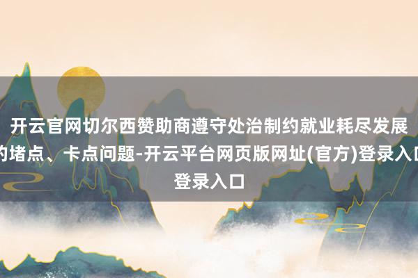 开云官网切尔西赞助商遵守处治制约就业耗尽发展的堵点、卡点问题-开云平台网页版网址(官方)登录入口