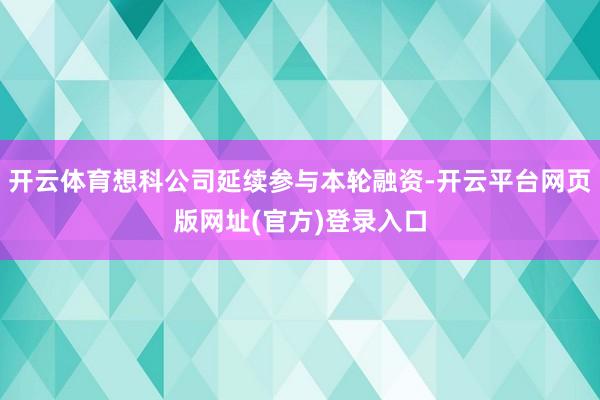 开云体育想科公司延续参与本轮融资-开云平台网页版网址(官方)登录入口