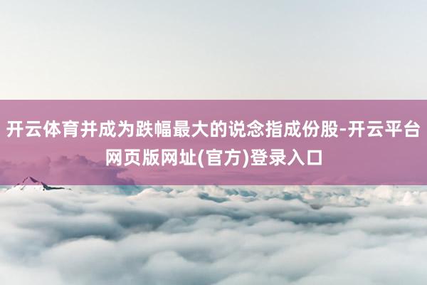 开云体育并成为跌幅最大的说念指成份股-开云平台网页版网址(官方)登录入口