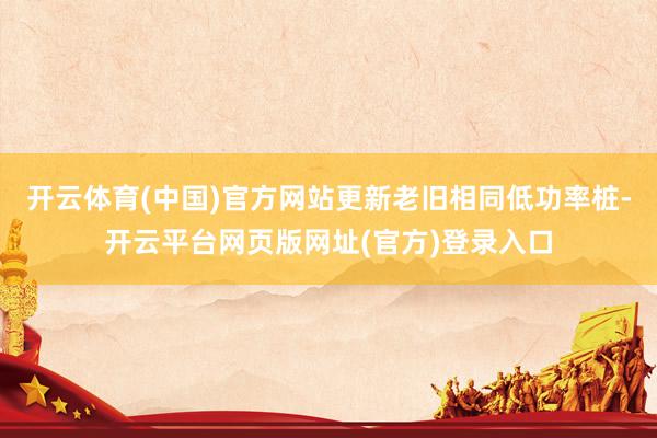 开云体育(中国)官方网站更新老旧相同低功率桩-开云平台网页版网址(官方)登录入口