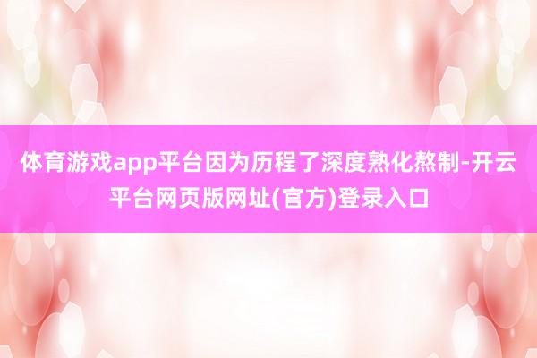 体育游戏app平台因为历程了深度熟化熬制-开云平台网页版网址(官方)登录入口
