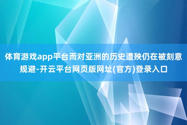体育游戏app平台而对亚洲的历史遭殃仍在被刻意规避-开云平台网页版网址(官方)登录入口