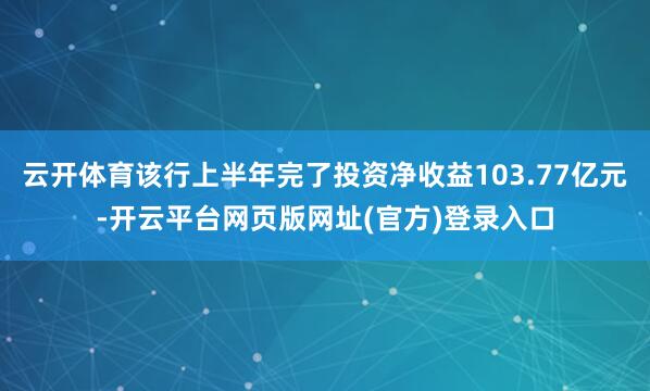 云开体育该行上半年完了投资净收益103.77亿元-开云平台网页版网址(官方)登录入口