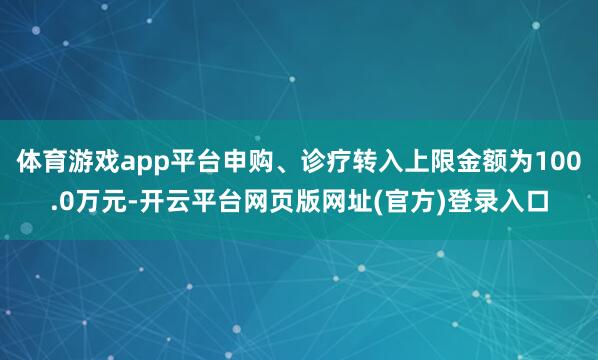 体育游戏app平台申购、诊疗转入上限金额为100.0万元-开云平台网页版网址(官方)登录入口