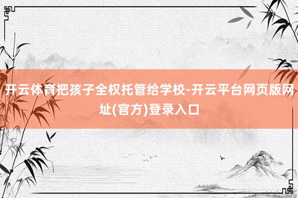 开云体育把孩子全权托管给学校-开云平台网页版网址(官方)登录入口