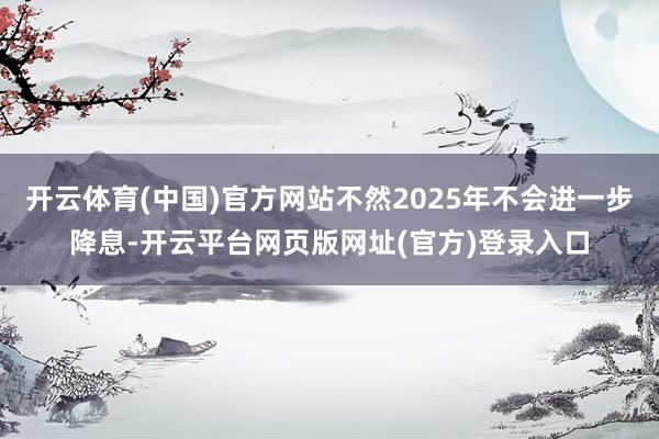 开云体育(中国)官方网站不然2025年不会进一步降息-开云平台网页版网址(官方)登录入口