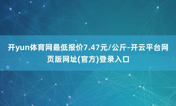 开yun体育网最低报价7.47元/公斤-开云平台网页版网址(官方)登录入口