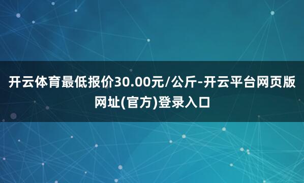 开云体育最低报价30.00元/公斤-开云平台网页版网址(官方)登录入口