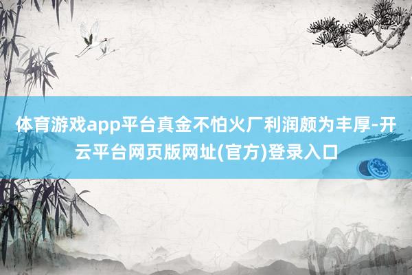 体育游戏app平台真金不怕火厂利润颇为丰厚-开云平台网页版网址(官方)登录入口