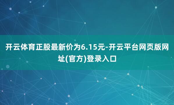 开云体育正股最新价为6.15元-开云平台网页版网址(官方)登录入口