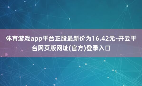 体育游戏app平台正股最新价为16.42元-开云平台网页版网址(官方)登录入口