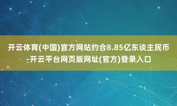 开云体育(中国)官方网站约合8.85亿东谈主民币-开云平台网页版网址(官方)登录入口