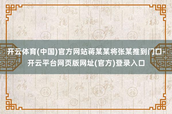 开云体育(中国)官方网站蒋某某将张某推到门口-开云平台网页版网址(官方)登录入口