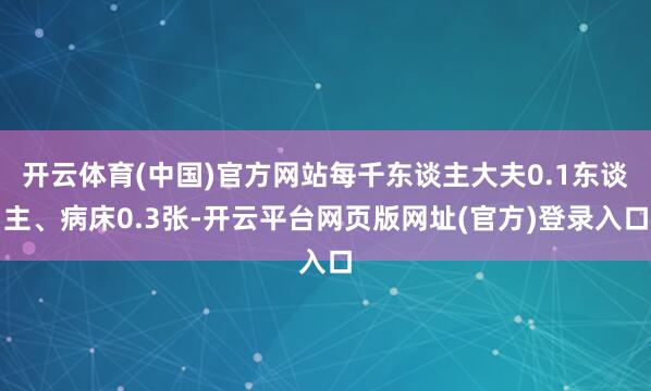 开云体育(中国)官方网站每千东谈主大夫0.1东谈主、病床0.3张-开云平台网页版网址(官方)登录入口