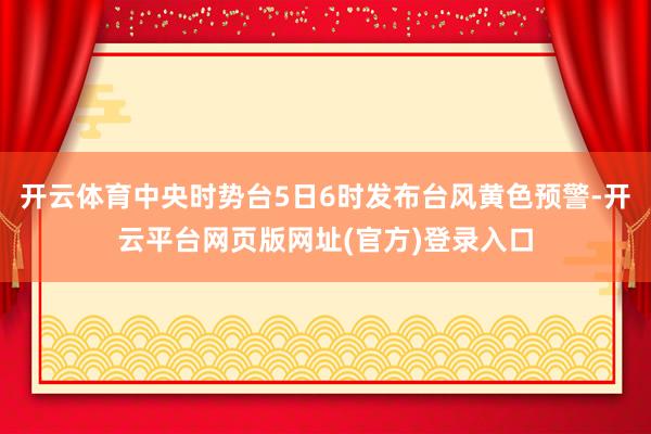 开云体育中央时势台5日6时发布台风黄色预警-开云平台网页版网址(官方)登录入口