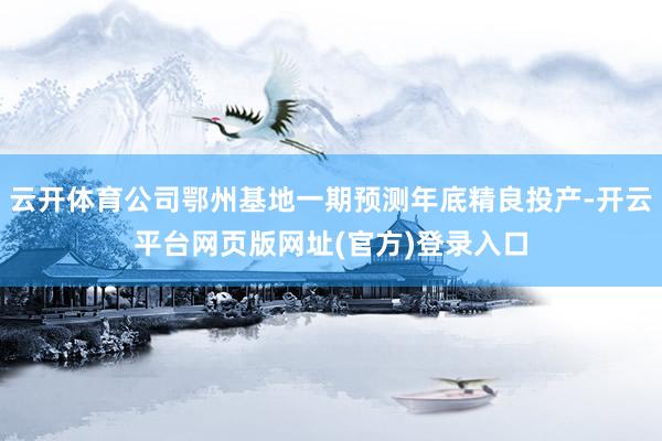 云开体育公司鄂州基地一期预测年底精良投产-开云平台网页版网址(官方)登录入口