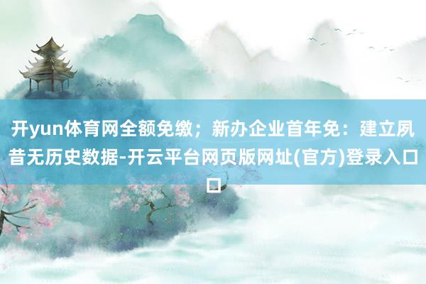 开yun体育网全额免缴;新办企业首年免:建立夙昔无历史数据-开云平台网页版网址(官方)登录入口