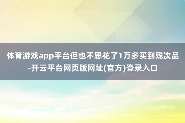 体育游戏app平台但也不思花了1万多买到残次品-开云平台网页版网址(官方)登录入口