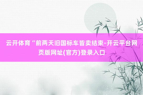 云开体育　　“前两天旧国标车皆卖结束-开云平台网页版网址(官方)登录入口